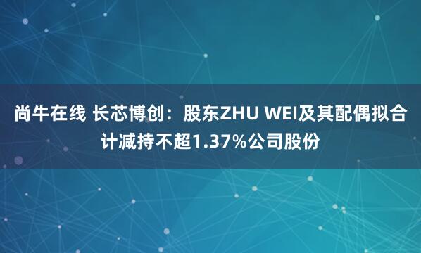 尚牛在线 长芯博创：股东ZHU WEI及其配偶拟合计减持不超1.37%公司股份