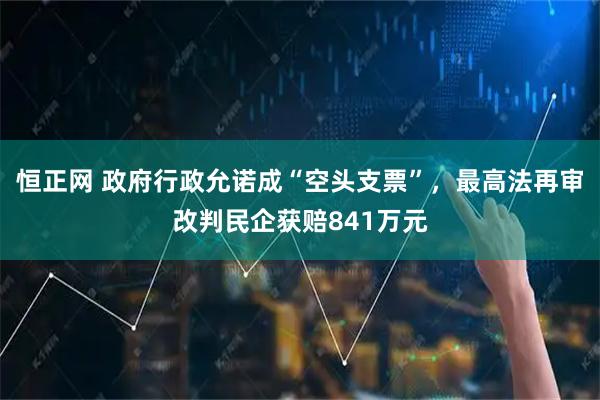 恒正网 政府行政允诺成“空头支票”，最高法再审改判民企获赔841万元