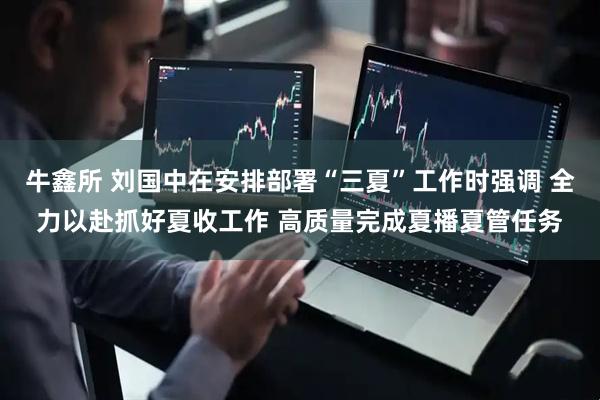 牛鑫所 刘国中在安排部署“三夏”工作时强调 全力以赴抓好夏收工作 高质量完成夏播夏管任务