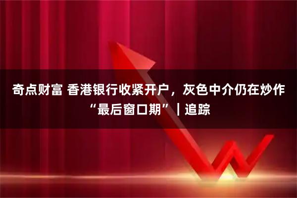 奇点财富 香港银行收紧开户，灰色中介仍在炒作“最后窗口期”｜追踪