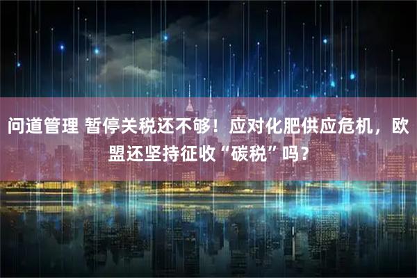 问道管理 暂停关税还不够！应对化肥供应危机，欧盟还坚持征收“碳税”吗？