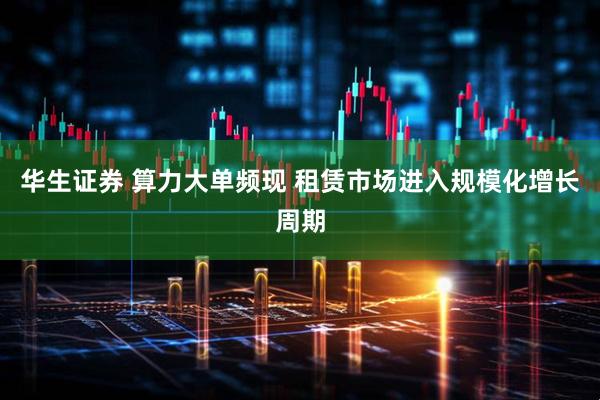 华生证券 算力大单频现 租赁市场进入规模化增长周期