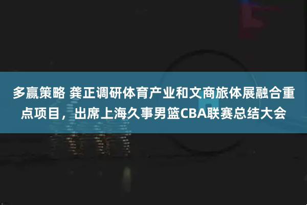 多赢策略 龚正调研体育产业和文商旅体展融合重点项目，出席上海久事男篮CBA联赛总结大会