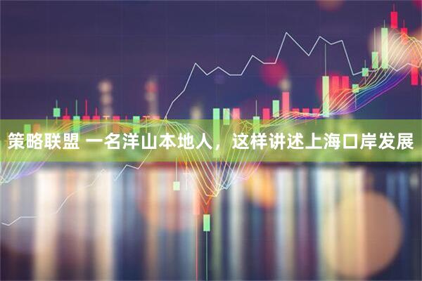 策略联盟 一名洋山本地人，这样讲述上海口岸发展
