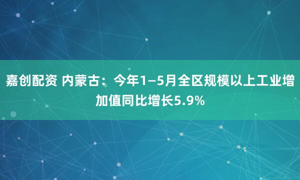 嘉创配资 内蒙古：今年1—5月全区规模以上工业增加值同比增长5.9%
