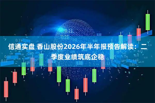 信通实盘 香山股份2026年半年报预告解读：二季度业绩筑底企稳