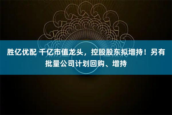 胜亿优配 千亿市值龙头，控股股东拟增持！另有批量公司计划回购、增持