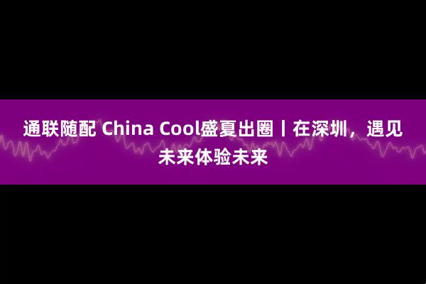 通联随配 China Cool盛夏出圈丨在深圳，遇见未来体验未来